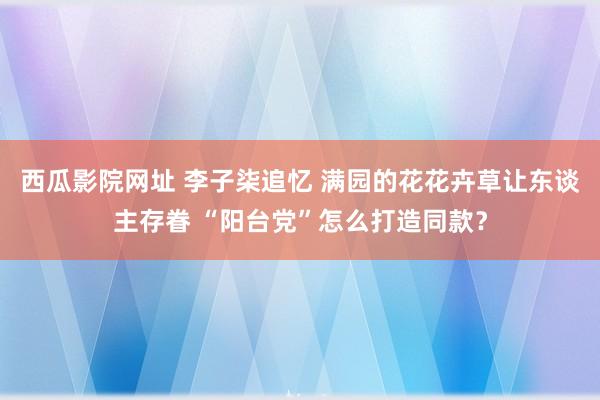 西瓜影院网址 李子柒追忆 满园的花花卉草让东谈主存眷 “阳台党”怎么打造同款？