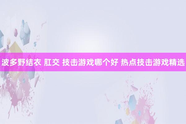 波多野结衣 肛交 技击游戏哪个好 热点技击游戏精选