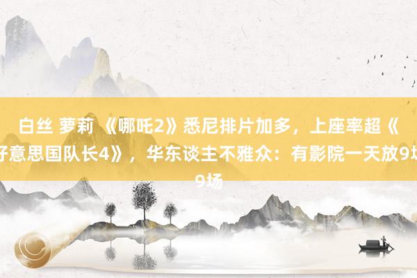 白丝 萝莉 《哪吒2》悉尼排片加多，上座率超《好意思国队长4》，华东谈主不雅众：有影院一天放9场