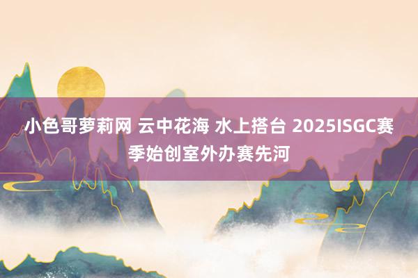 小色哥萝莉网 云中花海 水上搭台 2025ISGC赛季始创室外办赛先河