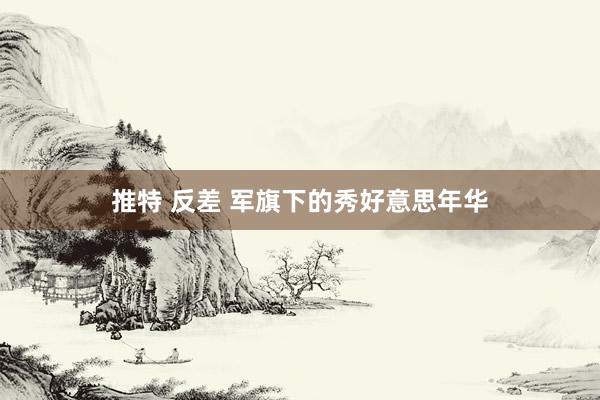 推特 反差 军旗下的秀好意思年华
