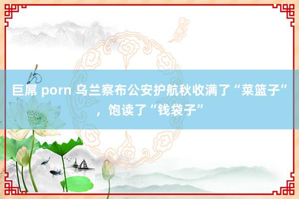 巨屌 porn 乌兰察布公安护航秋收满了“菜篮子”，饱读了“钱袋子”