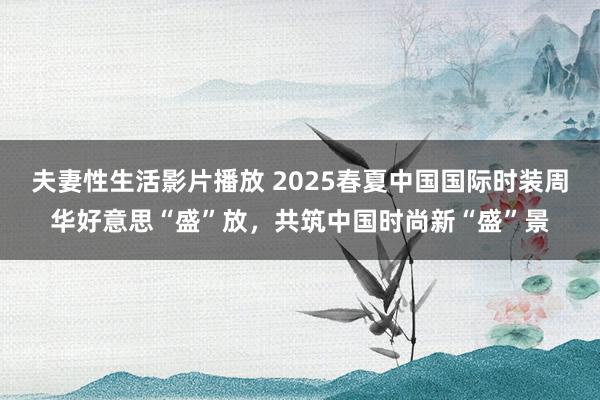 夫妻性生活影片播放 2025春夏中国国际时装周华好意思“盛”放，共筑中国时尚新“盛”景