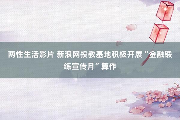 两性生活影片 新浪网投教基地积极开展“金融锻练宣传月”算作