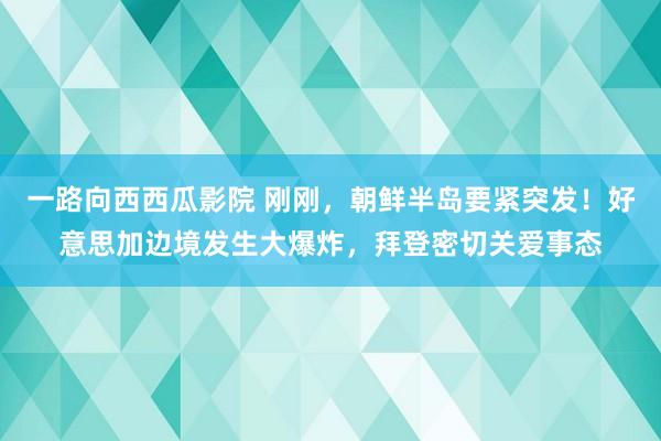 一路向西西瓜影院 刚刚，朝鲜半岛要紧突发！好意思加边境发生大爆炸，拜登密切关爱事态