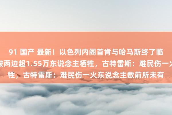 91 国产 最新！以色列内阁首肯与哈马斯终了临时停战条约！本轮突破两边超1.55万东说念主牺牲，古特雷斯：难民伤一火东说念主数前所未有