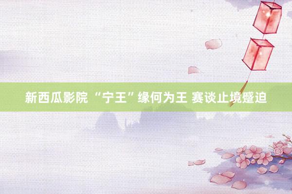 新西瓜影院 “宁王”缘何为王 赛谈止境蹙迫