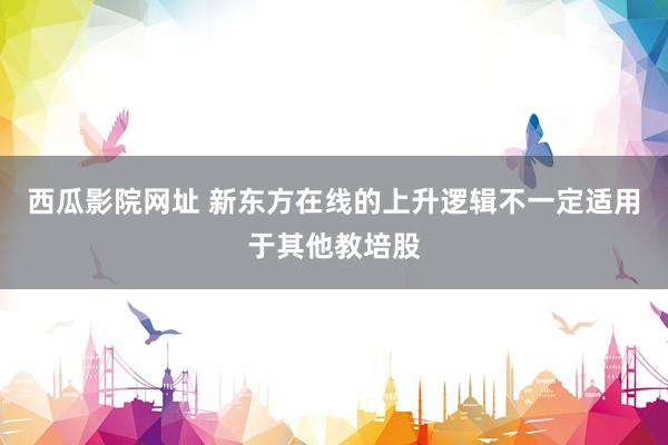 西瓜影院网址 新东方在线的上升逻辑不一定适用于其他教培股