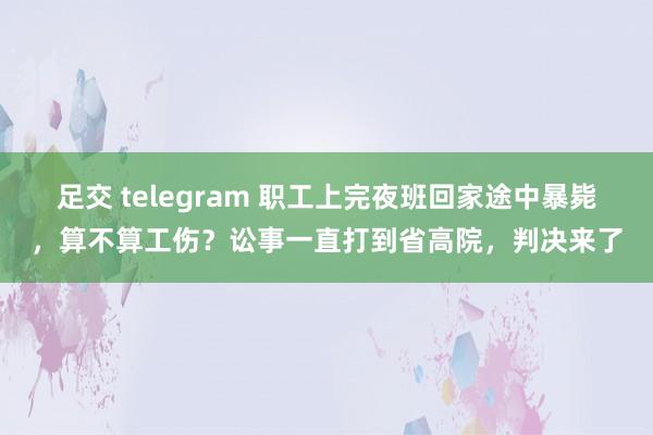 足交 telegram 职工上完夜班回家途中暴毙，算不算工伤？讼事一直打到省高院，判决来了