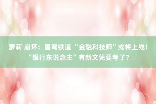 萝莉 崩坏：星穹铁道 “金融科技师”或将上线！“银行东说念主”有新文凭要考了？