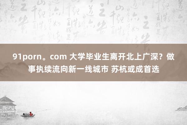 91porn。com 大学毕业生离开北上广深？做事执续流向新一线城市 苏杭或成首选