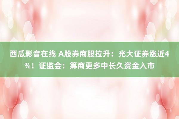 西瓜影音在线 A股券商股拉升：光大证券涨近4%！证监会：筹商更多中长久资金入市