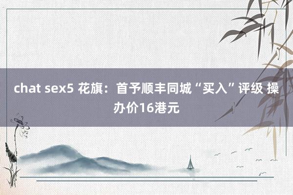 chat sex5 花旗：首予顺丰同城“买入”评级 操办价16港元