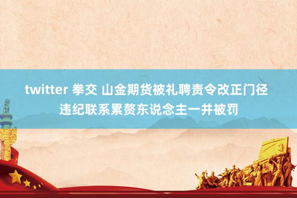 twitter 拳交 山金期货被礼聘责令改正门径 违纪联系累赘东说念主一并被罚