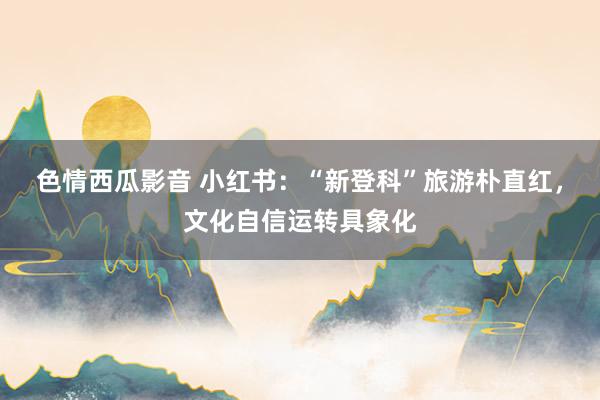 色情西瓜影音 小红书：“新登科”旅游朴直红，文化自信运转具象化