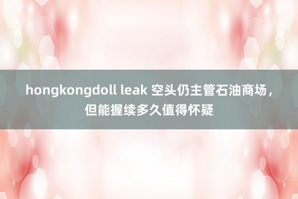 hongkongdoll leak 空头仍主管石油商场，但能握续多久值得怀疑