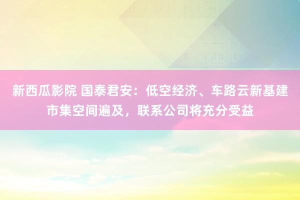 新西瓜影院 国泰君安：低空经济、车路云新基建市集空间遍及，联系公司将充分受益