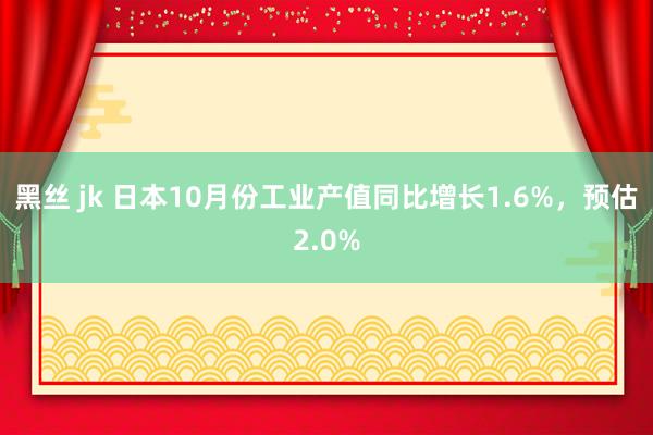 黑丝 jk 日本10月份工业产值同比增长1.6%，预估2.0%