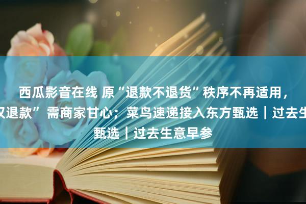 西瓜影音在线 原“退款不退货”秩序不再适用，快手“仅退款” 需商家甘心；菜鸟速递接入东方甄选｜过去生意早参