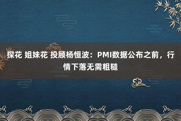 探花 姐妹花 投顾杨恒波：PMI数据公布之前，行情下落无需粗糙