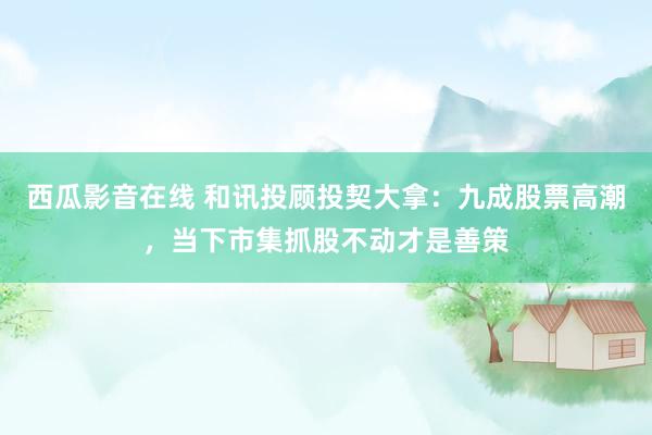 西瓜影音在线 和讯投顾投契大拿：九成股票高潮，当下市集抓股不动才是善策