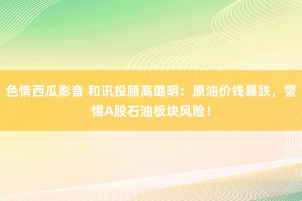 色情西瓜影音 和讯投顾高璐明：原油价钱暴跌，警惕A股石油板块风险！