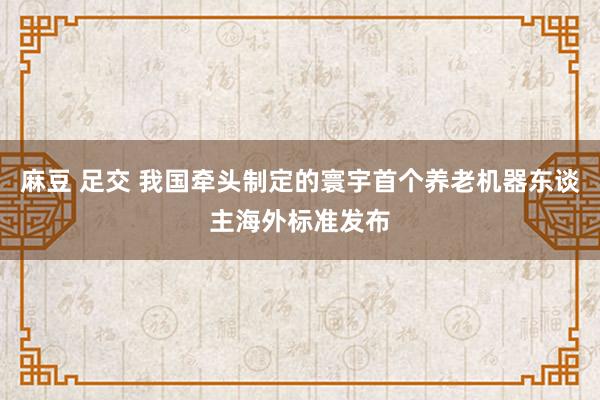麻豆 足交 我国牵头制定的寰宇首个养老机器东谈主海外标准发布