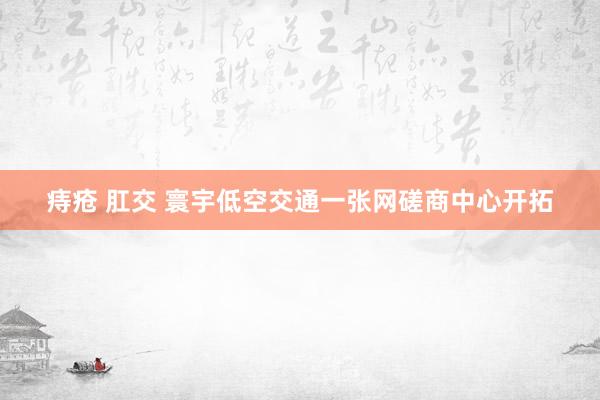 痔疮 肛交 寰宇低空交通一张网磋商中心开拓