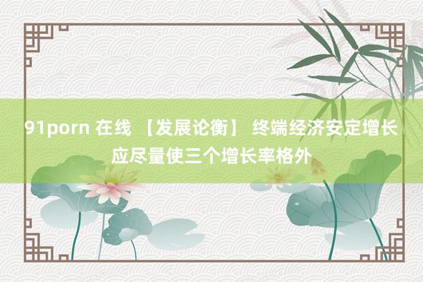 91porn 在线 【发展论衡】 终端经济安定增长应尽量使三个增长率格外