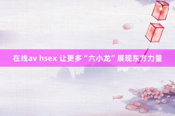 在线av hsex 让更多“六小龙”展现东方力量