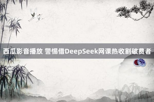 西瓜影音播放 警惕借DeepSeek网课热收割破费者