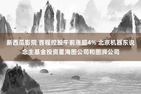 新西瓜影院 首程控股午前涨超4% 北京机器东说念主基金投资星海图公司和图湃公司