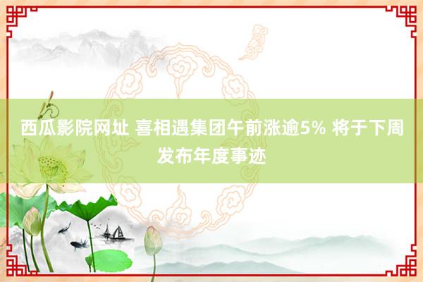 西瓜影院网址 喜相遇集团午前涨逾5% 将于下周发布年度事迹