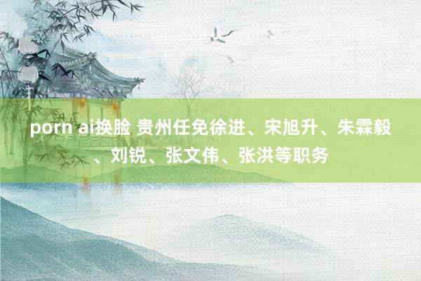 porn ai换脸 贵州任免徐进、宋旭升、朱霖毅、刘锐、张文伟、张洪等职务