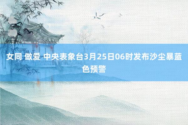 女同 做爱 中央表象台3月25日06时发布沙尘暴蓝色预警
